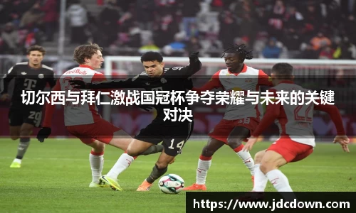 切尔西与拜仁激战国冠杯争夺荣耀与未来的关键对决