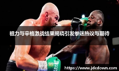 祖力与辛格激战结果揭晓引发拳迷热议与期待